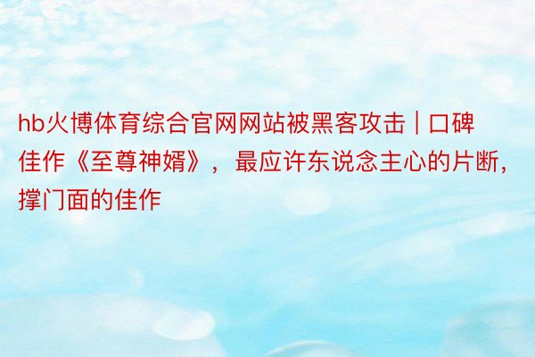 hb火博体育综合官网网站被黑客攻击 | 口碑佳作《至尊神婿》，最应许东说念主心的片断，撑门面的佳作