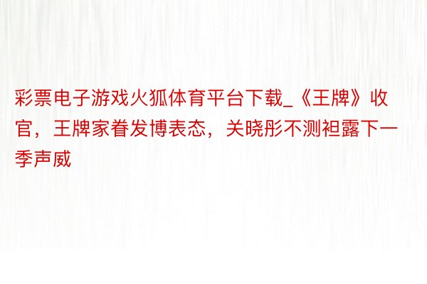 彩票电子游戏火狐体育平台下载_《王牌》收官，王牌家眷发博表态，关晓彤不测袒露下一季声威