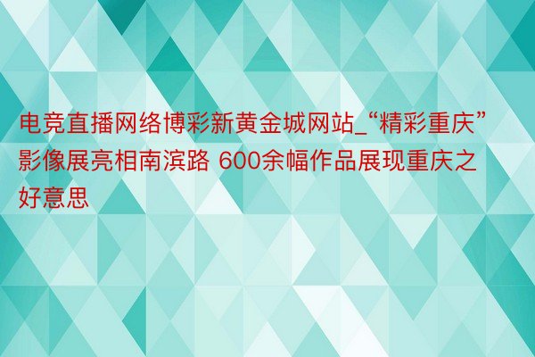 电竞直播网络博彩新黄金城网站_“精彩重庆”影像展亮相南滨路 600余幅作品展现重庆之好意思