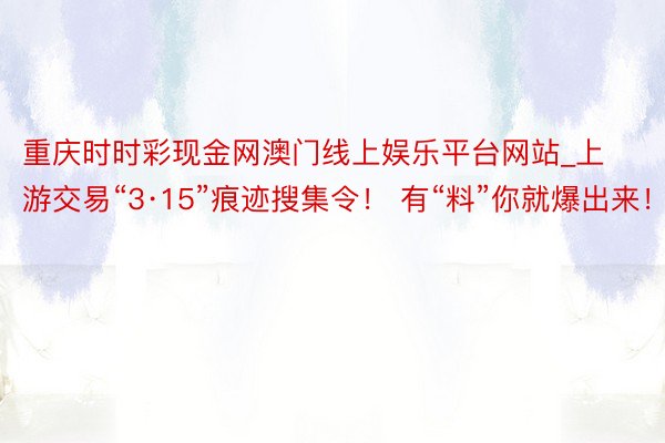 重庆时时彩现金网澳门线上娱乐平台网站_上游交易“3·15”痕迹搜集令！ 有“料”你就爆出来！