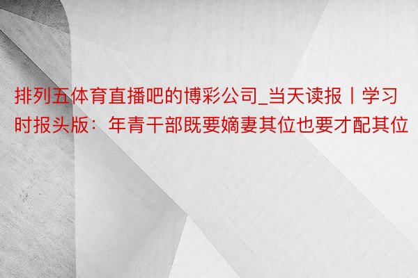 排列五体育直播吧的博彩公司_当天读报丨学习时报头版：年青干部既要嫡妻其位也要才配其位