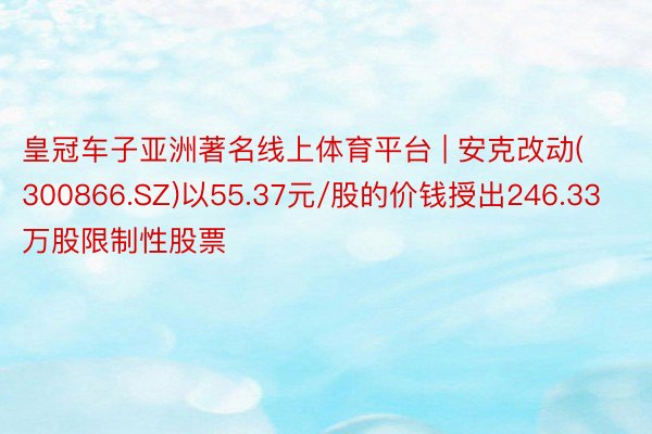 皇冠车子亚洲著名线上体育平台 | 安克改动(300866.SZ)以55.37元/股的价钱授出246.33万股限制性股票