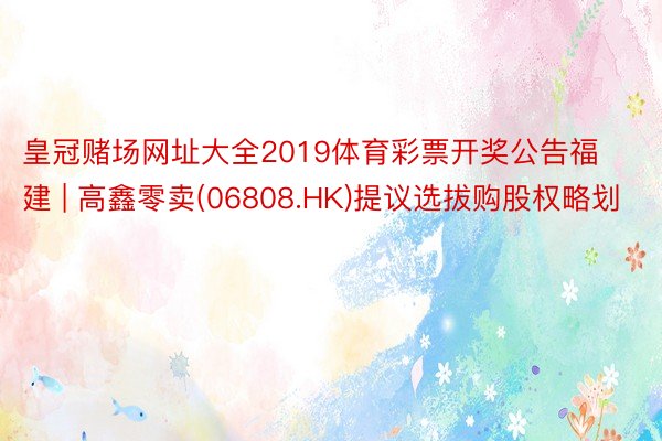 皇冠赌场网址大全2019体育彩票开奖公告福建 | 高鑫零卖(06808.HK)提议选拔购股权略划