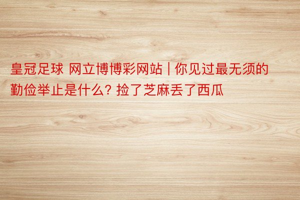 皇冠足球 网立博博彩网站 | 你见过最无须的勤俭举止是什么? 捡了芝麻丢了西瓜