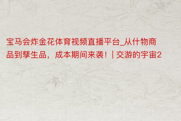 宝马会炸金花体育视频直播平台_从什物商品到孳生品，成本期间来袭！| 交游的宇宙2