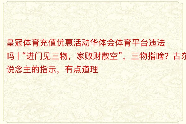 皇冠体育充值优惠活动华体会体育平台违法吗 | “进门见三物，家败财散空”，三物指啥？古东说念主的指示，有点道理