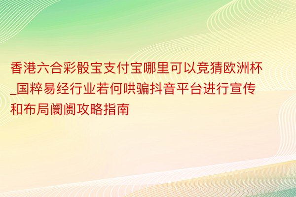 香港六合彩骰宝支付宝哪里可以竞猜欧洲杯_国粹易经行业若何哄骗抖音平台进行宣传和布局阛阓攻略指南