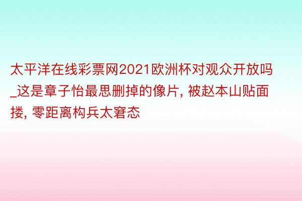 太平洋在线彩票网2021欧洲杯对观众开放吗_这是章子怡最思删掉的像片, 被赵本山贴面搂, 零距离构兵太窘态