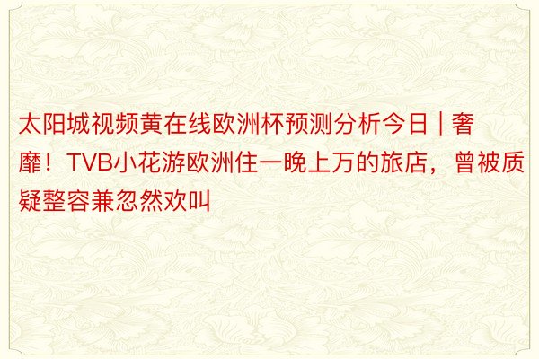 太阳城视频黄在线欧洲杯预测分析今日 | 奢靡！TVB小花游欧洲住一晚上万的旅店，曾被质疑整容兼忽然欢叫