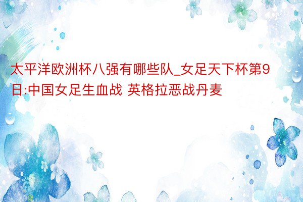 太平洋欧洲杯八强有哪些队_女足天下杯第9日:中国女足生血战 英格拉恶战丹麦