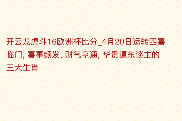 开云龙虎斗16欧洲杯比分_4月20日运转四喜临门, 喜事频发, 财气亨通, 华贵逼东谈主的三大生肖