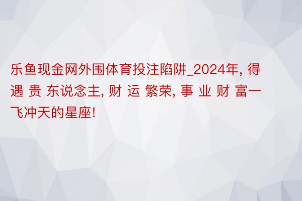 乐鱼现金网外围体育投注陷阱_2024年, 得 遇 贵 东说念主, 财 运 繁荣, 事 业 财 富一飞冲天的星座!