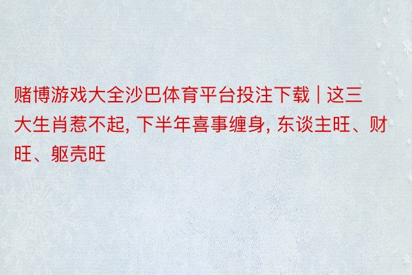 赌博游戏大全沙巴体育平台投注下载 | 这三大生肖惹不起， 下半年喜事缠身， 东谈主旺、财旺、躯壳旺