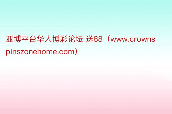 亚博平台华人博彩论坛 送88（www.crownspinszonehome.com）