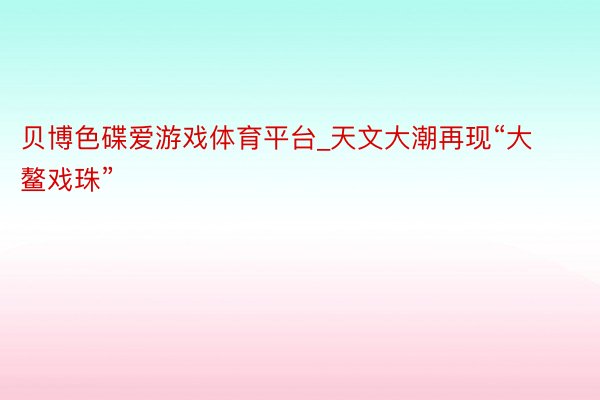 贝博色碟爱游戏体育平台_天文大潮再现“大鳌戏珠”