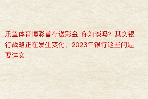 乐鱼体育博彩首存送彩金_你知谈吗？其实银行战略正在发生变化，2023年银行这些问题要详实