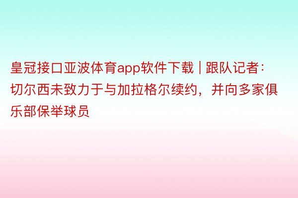 皇冠接口亚波体育app软件下载 | 跟队记者：切尔西未致力于与加拉格尔续约，并向多家俱乐部保举球员