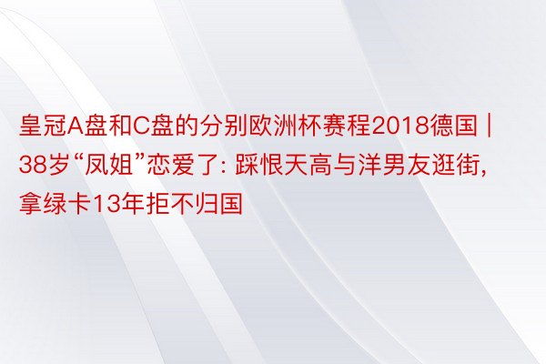 皇冠A盘和C盘的分别欧洲杯赛程2018德国 | 38岁“凤姐”恋爱了: 踩恨天高与洋男友逛街, 拿绿卡13年拒不归国