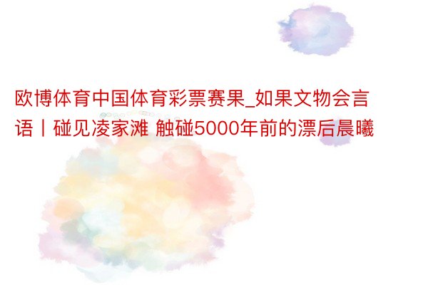 欧博体育中国体育彩票赛果_如果文物会言语丨碰见凌家滩 触碰5000年前的漂后晨曦