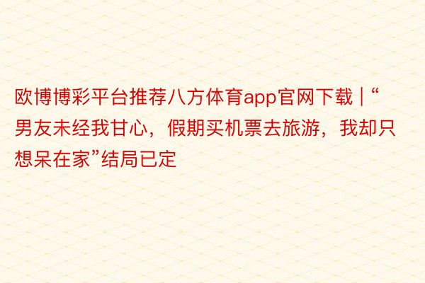 欧博博彩平台推荐八方体育app官网下载 | “男友未经我甘心，假期买机票去旅游，我却只想呆在家”结局已定