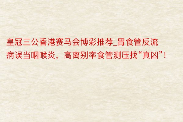 皇冠三公香港赛马会博彩推荐_胃食管反流病误当咽喉炎，高离别率食管测压找“真凶”！