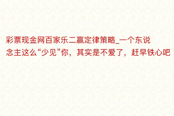 彩票现金网百家乐二赢定律策略_一个东说念主这么“少见”你，其实是不爱了，赶早铁心吧