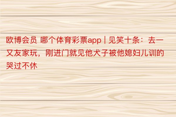 欧博会员 哪个体育彩票app | 见笑十条：去一又友家玩，刚进门就见他犬子被他媳妇儿训的哭过不休