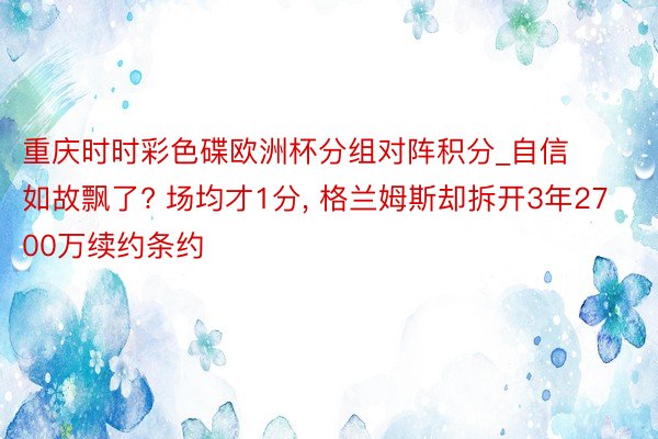 重庆时时彩色碟欧洲杯分组对阵积分_自信如故飘了? 场均才1分, 格兰姆斯却拆开3年2700万续约条约