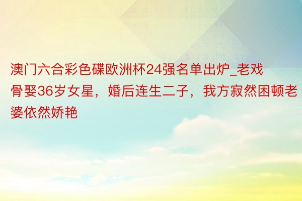 澳门六合彩色碟欧洲杯24强名单出炉_老戏骨娶36岁女星，婚后连生二子，我方寂然困顿老婆依然娇艳