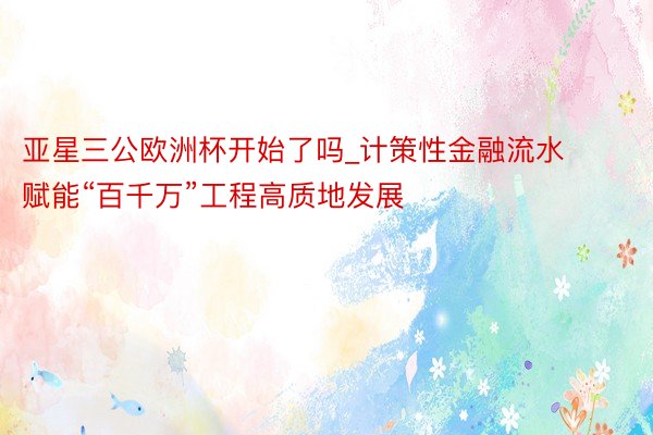 亚星三公欧洲杯开始了吗_计策性金融流水赋能“百千万”工程高质地发展