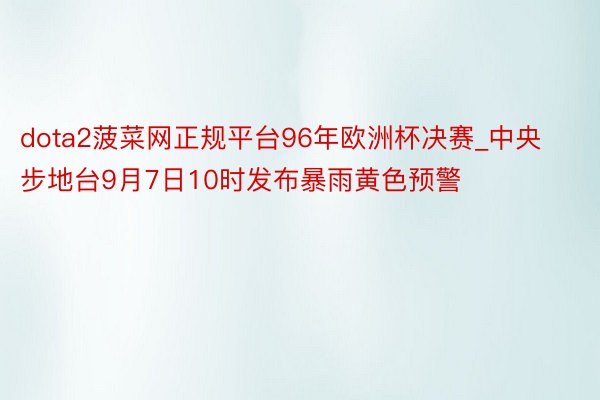 dota2菠菜网正规平台96年欧洲杯决赛_中央步地台9月7日10时发布暴雨黄色预警