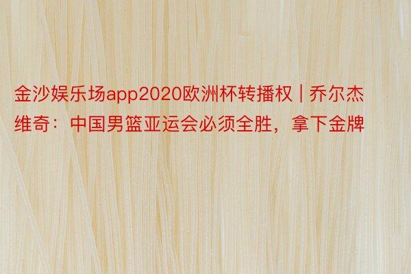 金沙娱乐场app2020欧洲杯转播权 | 乔尔杰维奇：中国男篮亚运会必须全胜，拿下金牌