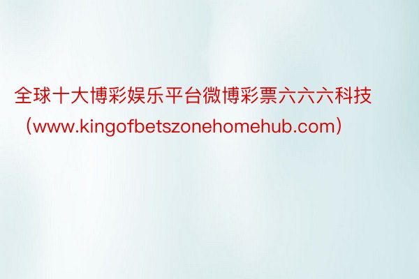 全球十大博彩娱乐平台微博彩票六六六科技（www.kingofbetszonehomehub.com）