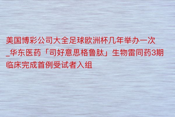 美国博彩公司大全足球欧洲杯几年举办一次_华东医药「司好意思格鲁肽」生物雷同药3期临床完成首例受试者入组