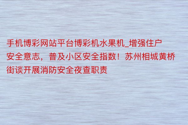 手机博彩网站平台博彩机水果机_增强住户安全意志，普及小区安全指数！苏州相城黄桥街谈开展消防安全夜查职责