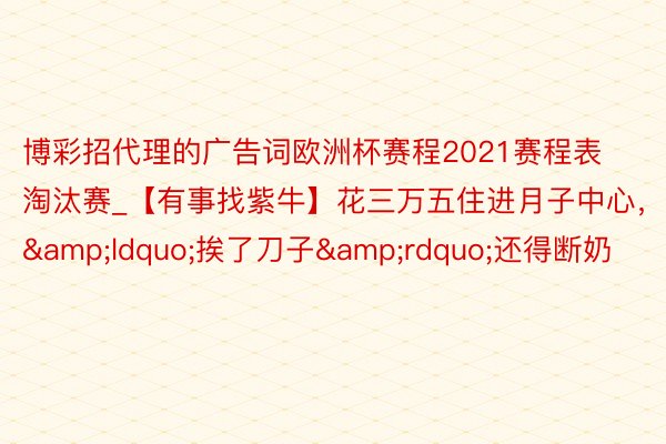 博彩招代理的广告词欧洲杯赛程2021赛程表淘汰赛_【有事找紫牛】花三万五住进月子中心，&ldquo;挨了刀子&rdquo;还得断奶