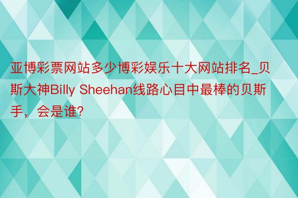 亚博彩票网站多少博彩娱乐十大网站排名_贝斯大神Billy Sheehan线路心目中最棒的贝斯手，会是谁？