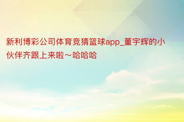 新利博彩公司体育竞猜篮球app_董宇辉的小伙伴齐跟上来啦～哈哈哈