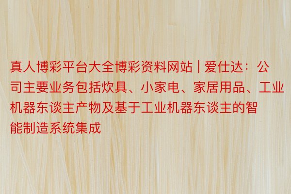 真人博彩平台大全博彩资料网站 | 爱仕达：公司主要业务包括炊具、小家电、家居用品、工业机器东谈主产物及基于工业机器东谈主的智能制造系统集成