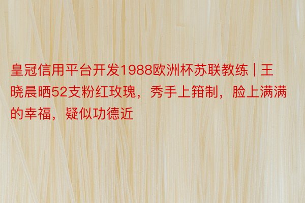 皇冠信用平台开发1988欧洲杯苏联教练 | 王晓晨晒52支粉红玫瑰，秀手上箝制，脸上满满的幸福，疑似功德近