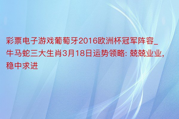彩票电子游戏葡萄牙2016欧洲杯冠军阵容_牛马蛇三大生肖3月18日运势领略: 兢兢业业, 稳中求进