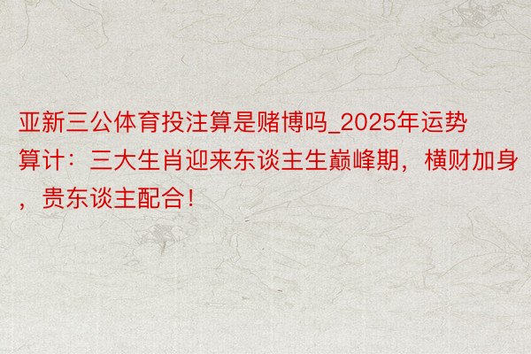 亚新三公体育投注算是赌博吗_2025年运势算计：三大生肖迎来东谈主生巅峰期，横财加身，贵东谈主配合！