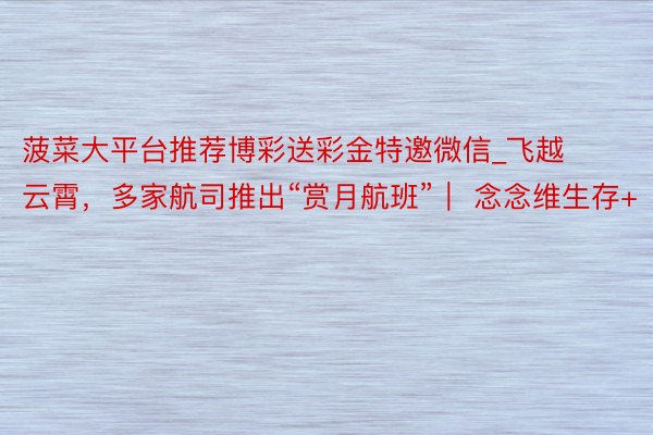 菠菜大平台推荐博彩送彩金特邀微信_飞越云霄,多家航司推出“赏月航班”| 念念维生存+